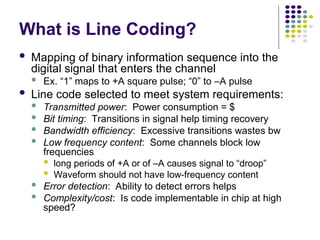 What is Line Coding?
 Mapping of binary information sequence into the
digital signal that enters the channel
 Ex. “1” maps to +A square pulse; “0” to –A pulse
 Line code selected to meet system requirements:
 Transmitted power: Power consumption = $
 Bit timing: Transitions in signal help timing recovery
 Bandwidth efficiency: Excessive transitions wastes bw
 Low frequency content: Some channels block low
frequencies
 long periods of +A or of –A causes signal to “droop”
 Waveform should not have low-frequency content
 Error detection: Ability to detect errors helps
 Complexity/cost: Is code implementable in chip at high
speed?
 