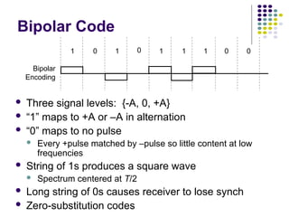 Bipolar Code
 Three signal levels: {-A, 0, +A}
 “1” maps to +A or –A in alternation
 “0” maps to no pulse
 Every +pulse matched by –pulse so little content at low
frequencies
 String of 1s produces a square wave
 Spectrum centered at T/2
 Long string of 0s causes receiver to lose synch
 Zero-substitution codes
1 0 1 0 1 1 0 0
1
Bipolar
Encoding
 