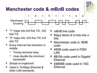 Manchester code & mBnB codes
 “1” maps into A/2 first T/2, -A/2
last T/2
 “0” maps into -A/2 first T/2, A/2
last T/2
 Every interval has transition in
middle
 Timing recovery easy
 Uses double the minimum
bandwidth
 Simple to implement
 Used in 10-Mbps Ethernet &
other LAN standards
 mBnB line code
 Maps block of m bits into n
bits
 Manchester code is 1B2B
code
 4B5B code used in FDDI
LAN
 8B10b code used in Gigabit
Ethernet
 64B66B code used in 10G
Ethernet
1 0 1 0 1 1 0 0
1
Manchester
Encoding
 
