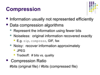 Compression
 Information usually not represented efficiently
 Data compression algorithms
 Represent the information using fewer bits
 Noiseless: original information recovered exactly
 E.g. zip, compress, GIF, fax
 Noisy: recover information approximately
 JPEG
 Tradeoff: # bits vs. quality
 Compression Ratio
#bits (original file) / #bits (compressed file)
 