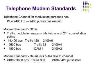 Telephone Modem Standards
Telephone Channel for modulation purposes has
Wc = 2400 Hz → 2400 pulses per second
Modem Standard V.32bis
 Trellis modulation maps m bits into one of 2m+1
constellation
points
 14,400 bps Trellis 128 2400x6
 9600 bps Trellis 32 2400x4
 4800 bps QAM 4 2400x2
Modem Standard V.34 adjusts pulse rate to channel
 2400-33600 bps Trellis 960 2400-3429 pulses/sec
 