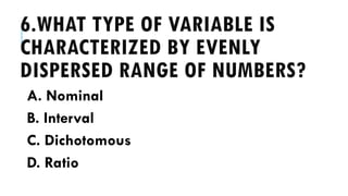 6.WHAT TYPE OF VARIABLE IS
CHARACTERIZED BY EVENLY
DISPERSED RANGE OF NUMBERS?
A. Nominal
B. Interval
C. Dichotomous
D. Ratio
 