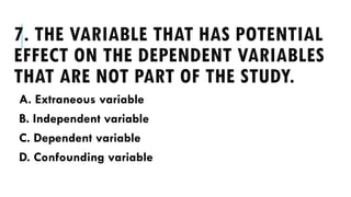 7. THE VARIABLE THAT HAS POTENTIAL
EFFECT ON THE DEPENDENT VARIABLES
THAT ARE NOT PART OF THE STUDY.
A. Extraneous variable
B. Independent variable
C. Dependent variable
D. Confounding variable
 