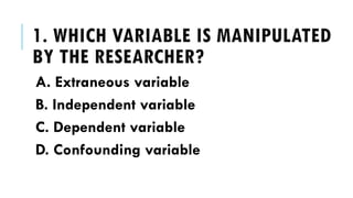 1. WHICH VARIABLE IS MANIPULATED
BY THE RESEARCHER?
A. Extraneous variable
B. Independent variable
C. Dependent variable
D. Confounding variable
 