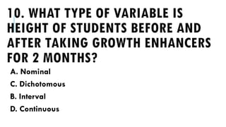 10. WHAT TYPE OF VARIABLE IS
HEIGHT OF STUDENTS BEFORE AND
AFTER TAKING GROWTH ENHANCERS
FOR 2 MONTHS?
A. Nominal
C. Dichotomous
B. Interval
D. Continuous
 
