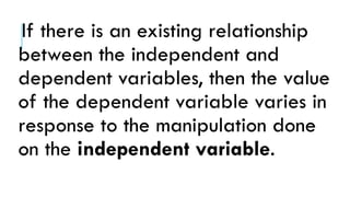 If there is an existing relationship
between the independent and
dependent variables, then the value
of the dependent variable varies in
response to the manipulation done
on the independent variable.
 