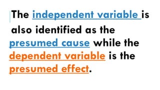 The independent variable is
also identified as the
presumed cause while the
dependent variable is the
presumed effect.
 