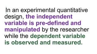 In an experimental quantitative
design, the independent
variable is pre-defined and
manipulated by the researcher
while the dependent variable
is observed and measured.
 