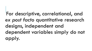For descriptive, correlational, and
ex post facto quantitative research
designs, independent and
dependent variables simply do not
apply.
 