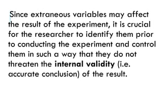 Since extraneous variables may affect
the result of the experiment, it is crucial
for the researcher to identify them prior
to conducting the experiment and control
them in such a way that they do not
threaten the internal validity (i.e.
accurate conclusion) of the result.
 