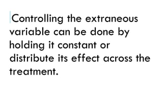 Controlling the extraneous
variable can be done by
holding it constant or
distribute its effect across the
treatment.
 