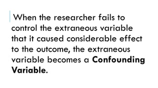 When the researcher fails to
control the extraneous variable
that it caused considerable effect
to the outcome, the extraneous
variable becomes a Confounding
Variable.
 