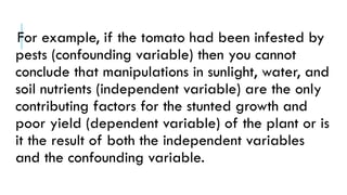 For example, if the tomato had been infested by
pests (confounding variable) then you cannot
conclude that manipulations in sunlight, water, and
soil nutrients (independent variable) are the only
contributing factors for the stunted growth and
poor yield (dependent variable) of the plant or is
it the result of both the independent variables
and the confounding variable.
 