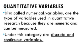 QUANTITATIVE VARIABLES
•also called numerical variables, are the
type of variables used in quantitative
research because they are numeric and
can be measured.
•Under this category are discrete and
continuous variables.
 