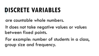 DISCRETE VARIABLES
are countable whole numbers.
It does not take negative values or values
between fixed points.
For example: number of students in a class,
group size and frequency.
 