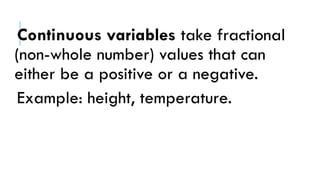 Continuous variables take fractional
(non-whole number) values that can
either be a positive or a negative.
Example: height, temperature.
 