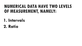 NUMERICAL DATA HAVE TWO LEVELS
OF MEASUREMENT, NAMELY:
1. Intervals
2. Ratio
 