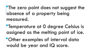 The zero point does not suggest the
absence of a property being
measured.
Temperature at 0 degree Celsius is
assigned as the melting point of ice.
Other examples of interval data
would be year and IQ score.
 