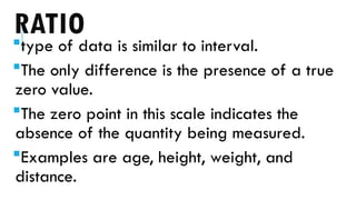RATIO
type of data is similar to interval.
The only difference is the presence of a true
zero value.
The zero point in this scale indicates the
absence of the quantity being measured.
Examples are age, height, weight, and
distance.
 