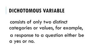 DICHOTOMOUS VARIABLE
consists of only two distinct
categories or values, for example,
a response to a question either be
a yes or no.
 