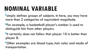 NOMINAL VARIABLE
simply defines groups of subjects. In here, you may have
more than 2 categories of equivalent magnitude.
For example, a basketball player’s number is used to
distinguish him from other players.
It certainly does not follow that player 10 is better than
player 8.
Other examples are blood type, hair color and mode of
transportation.
 
