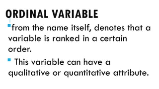 ORDINAL VARIABLE
from the name itself, denotes that a
variable is ranked in a certain
order.
 This variable can have a
qualitative or quantitative attribute.
 