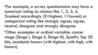 For example, a survey questionnaire may have a
numerical rating as choices like 1, 2, 3, 4,
5ranked accordingly (5=highest, 1=lowest) or
categorical rating like strongly agree, agree,
neutral, disagree and strongly disagree.
Other examples or ordinal variable: cancer
stage (Stage I, Stage II, Stage III), Spotify Top 20
hits, academic honors (with highest, with high, with
honors).
 