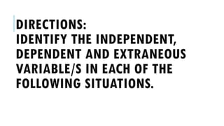 DIRECTIONS:
IDENTIFY THE INDEPENDENT,
DEPENDENT AND EXTRANEOUS
VARIABLE/S IN EACH OF THE
FOLLOWING SITUATIONS.
 
