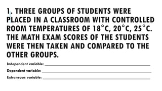 1. THREE GROUPS OF STUDENTS WERE
PLACED IN A CLASSROOM WITH CONTROLLED
ROOM TEMPERATURES OF 18°C, 20°C, 25°C.
THE MATH EXAM SCORES OF THE STUDENTS
WERE THEN TAKEN AND COMPARED TO THE
OTHER GROUPS.
Independent variable: ____________________________________________________
Dependent variable: ______________________________________________________
Extraneous variable: _____________________________________________________
 