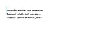 Independent variable: room temperatures
Dependent variable: Math exam scores
Extraneous variable: Student’s IQ/abilties
 