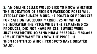 2. AN ONLINE SELLER WOULD LIKE TO KNOW WHETHER
THE INDICATION OF PRICE ON FACEBOOK POSTS WILL
ATTRACT CONSUMERS MORE. HE POSTED 50 PRODUCTS
FOR SALE ON FACEBOOK MARKET, 25 OF WHICH
HE INDICATED THE PRICE WHILE THE REMAINING 25
PRODUCTS, DID NOT HAVE PRICES. BUYERS WERE
JUST INSTRUCTED TO SEND HIM A PERSONAL MESSAGE
(PM) IF THEY WANT TO KNOW THE PRICE. HE
THEN IDENTIFIED WHICH PRODUCTS HAVE GREATER
SALES.
 