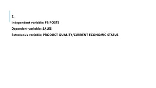 2.
Independent variable: FB POSTS
Dependent variable: SALES
Extraneous variable: PRODUCT QUALITY/CURRENT ECONOMIC STATUS
 