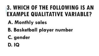 3. WHICH OF THE FOLLOWING IS AN
EXAMPLE QUALITATIVE VARIABLE?
A. Monthly sales
B. Basketball player number
C. gender
D. IQ
 