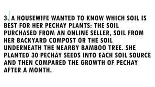 3. A HOUSEWIFE WANTED TO KNOW WHICH SOIL IS
BEST FOR HER PECHAY PLANTS: THE SOIL
PURCHASED FROM AN ONLINE SELLER, SOIL FROM
HER BACKYARD COMPOST OR THE SOIL
UNDERNEATH THE NEARBY BAMBOO TREE. SHE
PLANTED 30 PECHAY SEEDS INTO EACH SOIL SOURCE
AND THEN COMPARED THE GROWTH OF PECHAY
AFTER A MONTH.
 