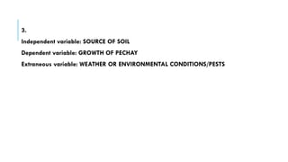 3.
Independent variable: SOURCE OF SOIL
Dependent variable: GROWTH OF PECHAY
Extraneous variable: WEATHER OR ENVIRONMENTAL CONDITIONS/PESTS
 