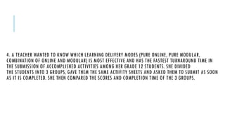 4. A TEACHER WANTED TO KNOW WHICH LEARNING DELIVERY MODES (PURE ONLINE, PURE MODULAR,
COMBINATION OF ONLINE AND MODULAR) IS MOST EFFECTIVE AND HAS THE FASTEST TURNAROUND TIME IN
THE SUBMISSION OF ACCOMPLISHED ACTIVITIES AMONG HER GRADE 12 STUDENTS. SHE DIVIDED
THE STUDENTS INTO 3 GROUPS, GAVE THEM THE SAME ACTIVITY SHEETS AND ASKED THEM TO SUBMIT AS SOON
AS IT IS COMPLETED. SHE THEN COMPARED THE SCORES AND COMPLETION TIME OF THE 3 GROUPS.
 