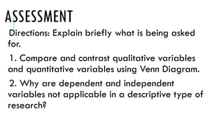 ASSESSMENT
Directions: Explain briefly what is being asked
for.
1. Compare and contrast qualitative variables
and quantitative variables using Venn Diagram.
2. Why are dependent and independent
variables not applicable in a descriptive type of
research?
 