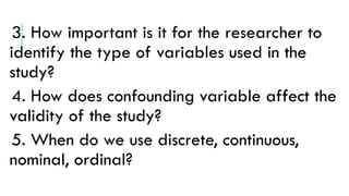 3. How important is it for the researcher to
identify the type of variables used in the
study?
4. How does confounding variable affect the
validity of the study?
5. When do we use discrete, continuous,
nominal, ordinal?
 