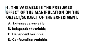 4. THE VARIABLE IS THE PRESUMED
EFFECT OF THE MANIPULATION ON THE
OBJECT/SUBJECT OF THE EXPERIMENT.
A. Extraneous variable
B. Independent variable
C. Dependent variable
D. Confounding variable
 