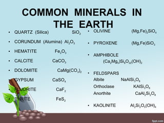 COMMON MINERALS IN
THE EARTH
• QUARTZ (Silica) SiO2
• CORUNDUM (Alumina) Al2O3
• HEMATITE Fe2O3
• CALCITE CaCO3
• DOLOMITE CaMg(CO3)2
• GYPSUM CaSO4
• FLUORITE CaF2
• PYRITE FeS2
• OLIVINE (Mg,Fe)2SiO4
• PYROXENE (Mg,Fe)SiO3
• AMPHIBOLE
(Ca2Mg5)Si8O22(OH)2
• FELDSPARS
Albite NaAlSi3O8
Orthoclase KAlSi3O8
Anorthite CaAl2Si2O8
• KAOLINITE Al2Si2O5(OH)4
 