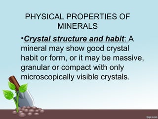 PHYSICAL PROPERTIES OF
MINERALS
•Crystal structure and habit: A
mineral may show good crystal
habit or form, or it may be massive,
granular or compact with only
microscopically visible crystals.
 