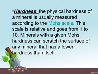 •Hardness: the physical hardness of
a mineral is usually measured
according to the Mohs scale. This
scale is relative and goes from 1 to
10. Minerals with a given Mohs
hardness can scratch the surface of
any mineral that has a lower
hardness than itself.
 