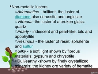 Non-metallic lusters:
oAdamantine - brilliant, the luster of
diamond also cerussite and anglesite
oVitreous -the luster of a broken glass:
quartz
oPearly - iridescent and pearl-like: talc and
apophyllite
oResinous - the luster of resin: sphalerite
and sulfur
oSilky - a soft light shown by fibrous
materials: gypsum and chrysotile
oDull/earthy -shown by finely crystallized
minerals: the kidney ore variety of hematite
 
