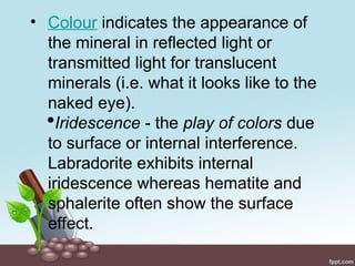 • Colour indicates the appearance of
the mineral in reflected light or
transmitted light for translucent
minerals (i.e. what it looks like to the
naked eye).
Iridescence - the play of colors due
to surface or internal interference.
Labradorite exhibits internal
iridescence whereas hematite and
sphalerite often show the surface
effect.
 