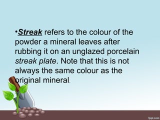 •Streak refers to the colour of the
powder a mineral leaves after
rubbing it on an unglazed porcelain
streak plate. Note that this is not
always the same colour as the
original mineral.
 