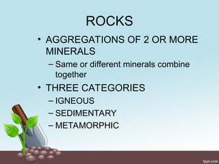 ROCKS
• AGGREGATIONS OF 2 OR MORE
MINERALS
– Same or different minerals combine
together
• THREE CATEGORIES
– IGNEOUS
– SEDIMENTARY
– METAMORPHIC
 