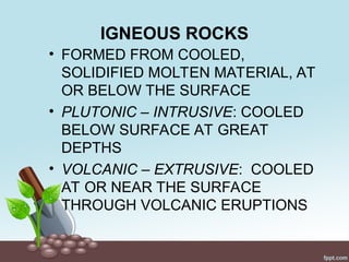 IGNEOUS ROCKS
• FORMED FROM COOLED,
SOLIDIFIED MOLTEN MATERIAL, AT
OR BELOW THE SURFACE
• PLUTONIC – INTRUSIVE: COOLED
BELOW SURFACE AT GREAT
DEPTHS
• VOLCANIC – EXTRUSIVE: COOLED
AT OR NEAR THE SURFACE
THROUGH VOLCANIC ERUPTIONS
 