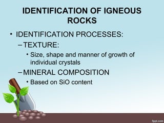IDENTIFICATION OF IGNEOUS
ROCKS
• IDENTIFICATION PROCESSES:
–TEXTURE:
• Size, shape and manner of growth of
individual crystals
–MINERAL COMPOSITION
• Based on SiO content
 