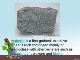 Andesite is a fine-grained, extrusive
igneous rock composed mainly of
plagioclase with other minerals such as
hornblende, pyroxene and biotite.
 