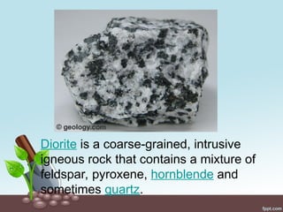 Diorite is a coarse-grained, intrusive
igneous rock that contains a mixture of
feldspar, pyroxene, hornblende and
sometimes quartz.
 